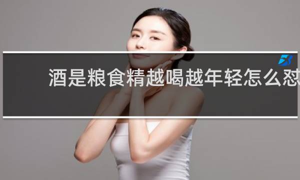 酒是粮食精越喝越年轻怎么怼
