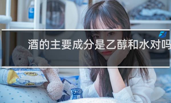 酒的主要成分是乙醇和水对吗