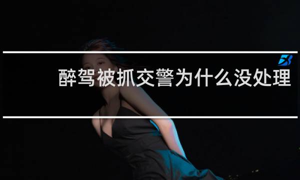 醉驾被抓交警为什么没处理