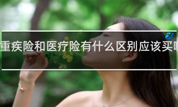 重疾险和医疗险有什么区别应该买哪个呢