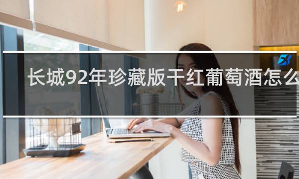 长城92年珍藏版干红葡萄酒怎么样