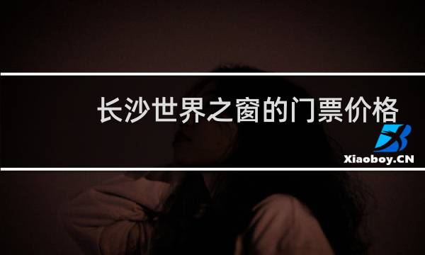 长沙世界之窗的门票价格