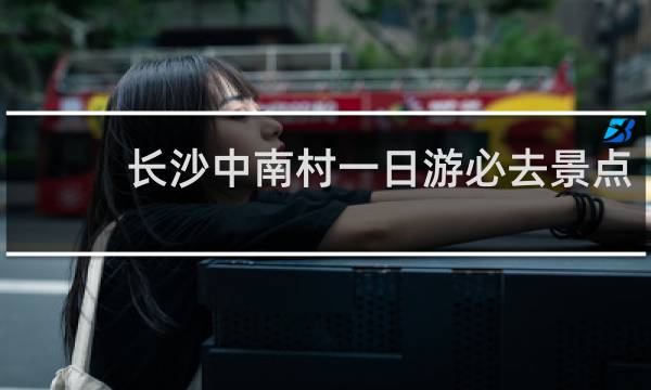 长沙中南村一日游必去景点