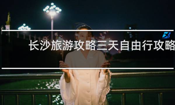 长沙旅游攻略三天自由行攻略
