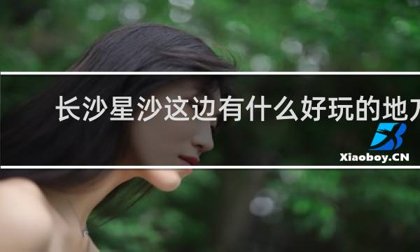 长沙星沙这边有什么好玩的地方