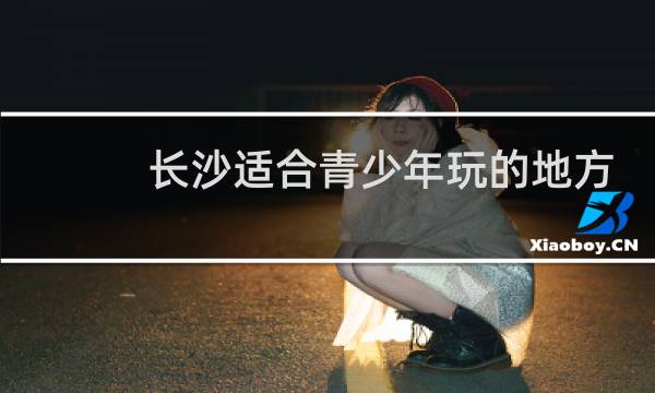 长沙适合青少年玩的地方