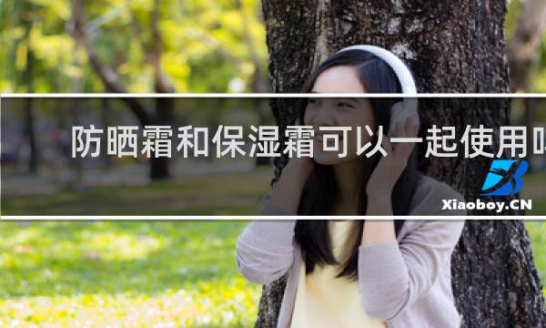 防晒霜和保湿霜可以一起使用吗