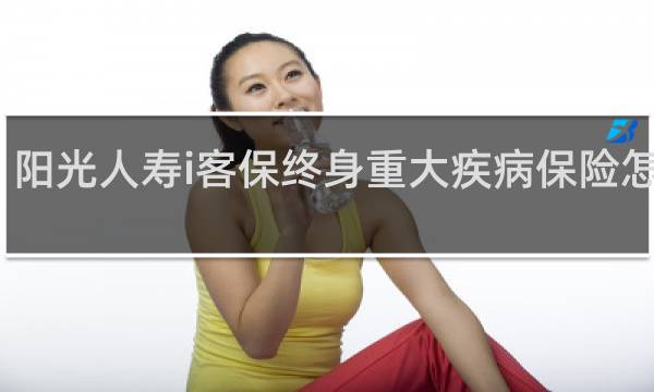 阳光人寿i客保终身重大疾病保险怎么样