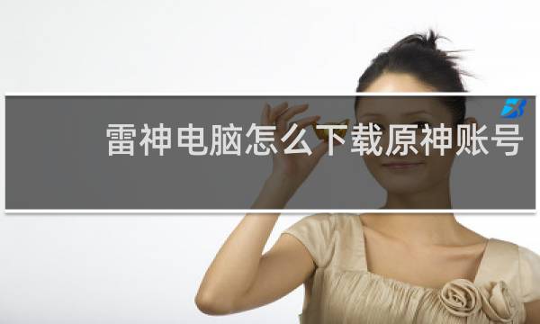 雷神电脑怎么下载原神账号