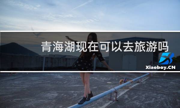 青海湖现在可以去旅游吗