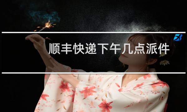 顺丰快递下午几点派件