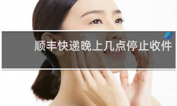 顺丰快递晚上几点停止收件
