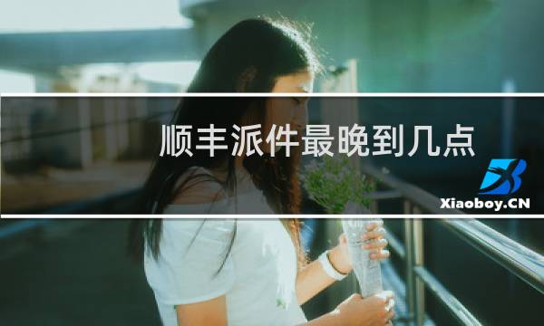 顺丰派件最晚到几点