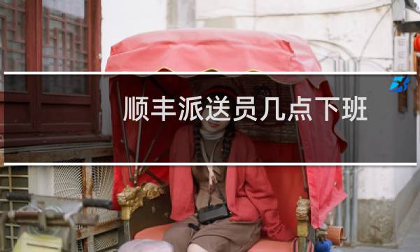 顺丰派送员几点下班