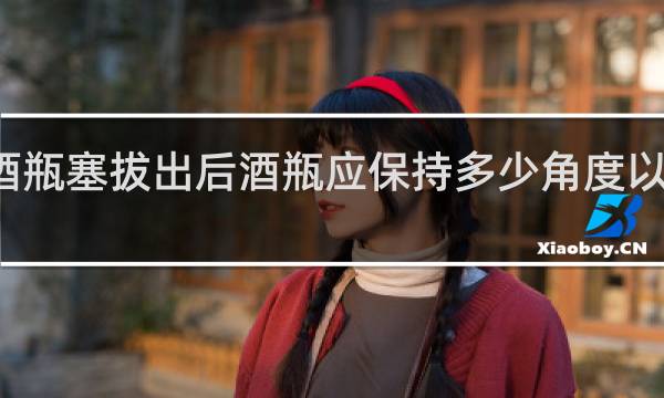 香槟酒瓶塞拔出后酒瓶应保持多少角度以防酒液溢出