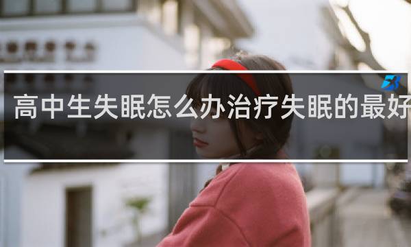 高中生失眠怎么办治疗失眠的最好方法