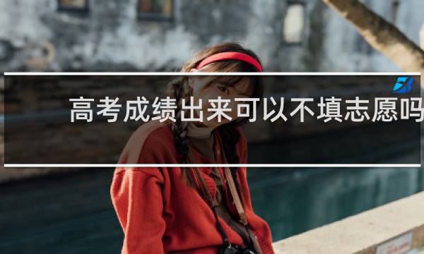 高考成绩出来可以不填志愿吗