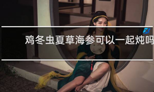 鸡冬虫夏草海参可以一起炖吗