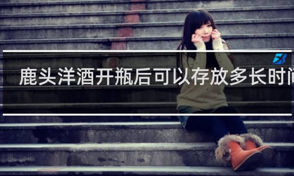 鹿头洋酒开瓶后可以存放多长时间喝