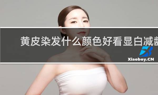 黄皮染发什么颜色好看显白减龄
