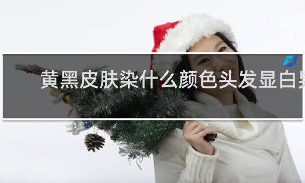 黄黑皮肤染什么颜色头发显白男