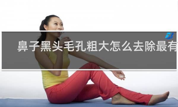 鼻子黑头毛孔粗大怎么去除最有效