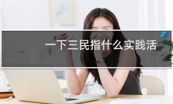 一下三民指什么实践活动指的是什么(最基本的实践活动是指什么(人类最基本的实践活动是))