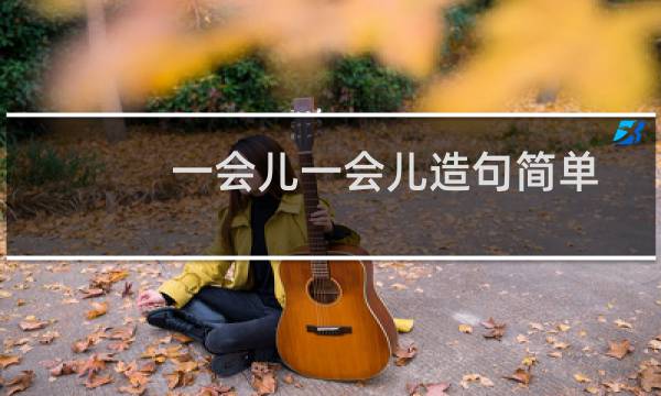 一会儿一会儿造句简单一年级（一会儿一会儿造句简单）图片