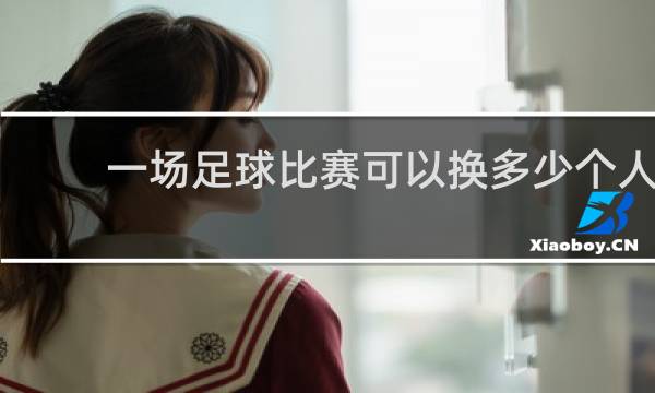 一场足球比赛可以换多少个人