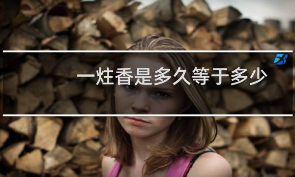 一炷香是多久等于多少分钟(一炷香是多久)