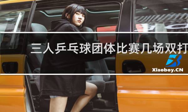 三人乒乓球团体比赛几场双打