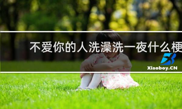不爱你的人洗澡洗一夜什么梗？不爱你的人洗澡洗一夜是什么意思什么梗