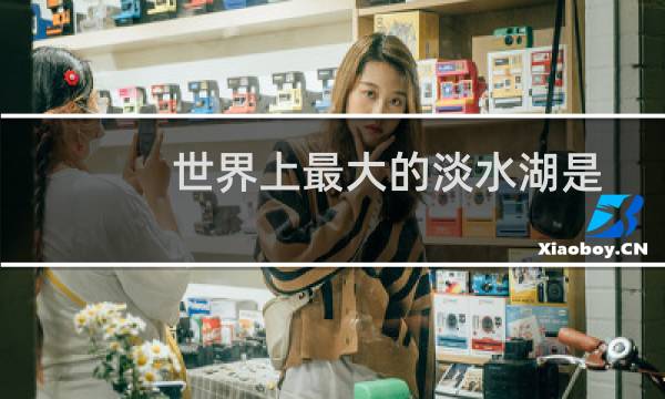 世界上最大的淡水湖是什么名字（世界上最大的淡水湖）
