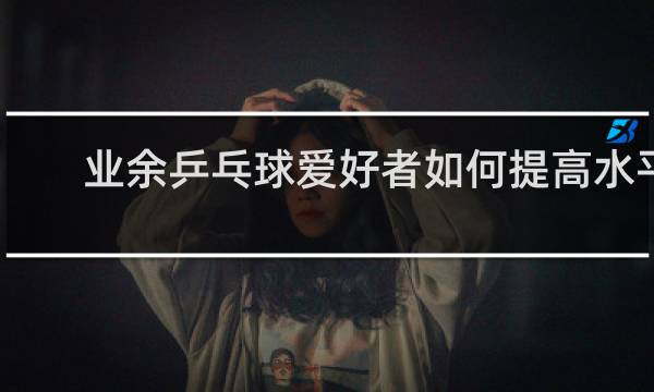 业余乒乓球爱好者如何提高水平