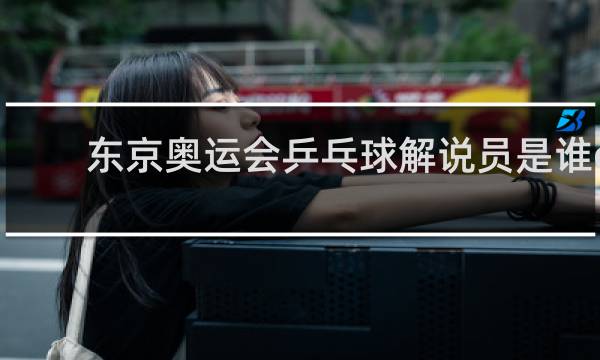 东京奥运会乒乓球解说员是谁cctv