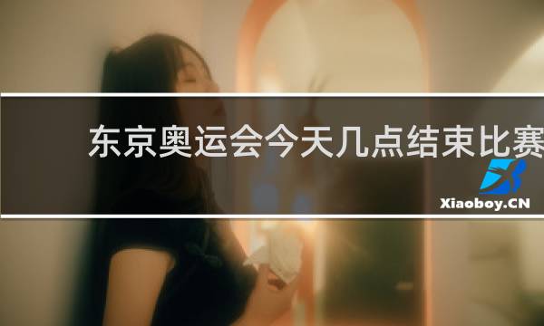 东京奥运会今天几点结束比赛