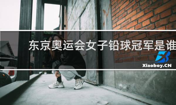 东京奥运会女子铅球冠军是谁