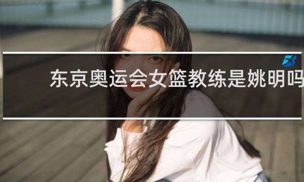 东京奥运会女篮教练是姚明吗