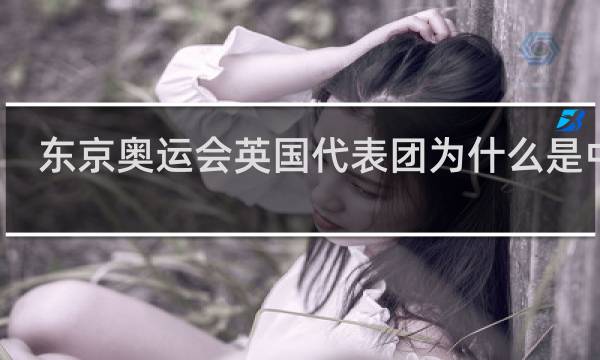 东京奥运会英国代表团为什么是中文
