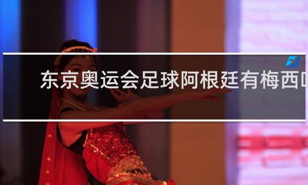 东京奥运会足球阿根廷有梅西吗