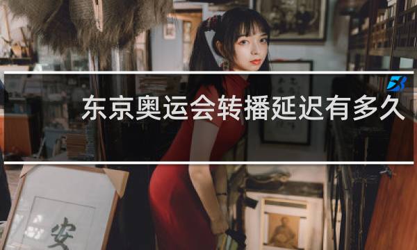 东京奥运会转播延迟有多久