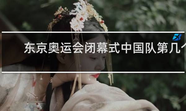 东京奥运会闭幕式中国队第几个出场