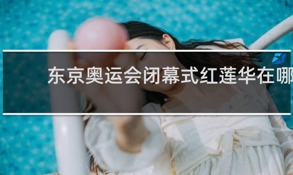 东京奥运会闭幕式红莲华在哪