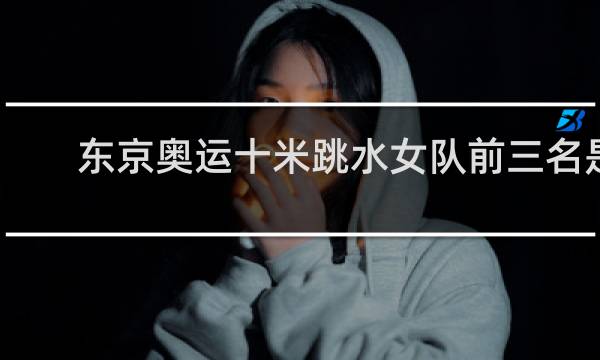 东京奥运十米跳水女队前三名是谁