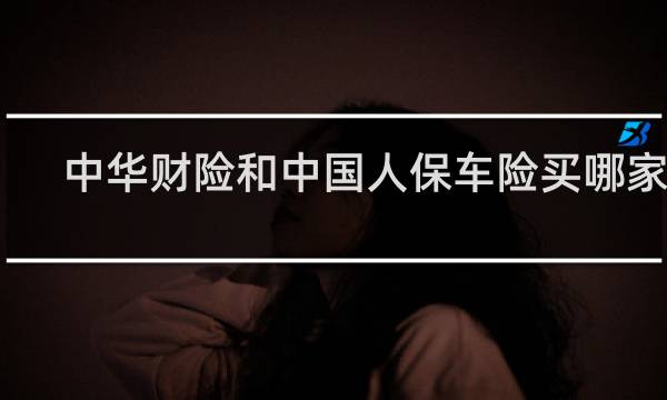 中华财险和中国人保车险买哪家好