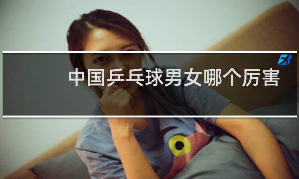 中国乒乓球男女哪个厉害