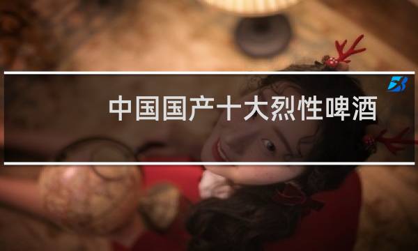 中国国产十大烈性啤酒排名（中国十大烈性啤酒排名度数最好的啤酒）