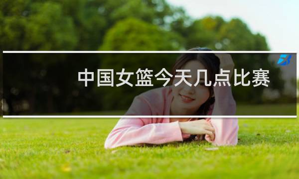 中国女篮今天几点比赛