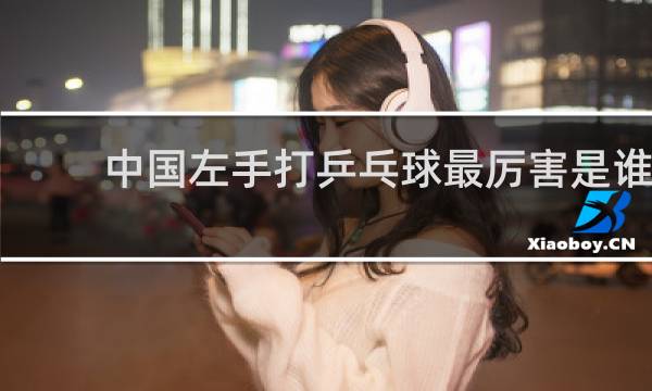 中国左手打乒乓球最厉害是谁