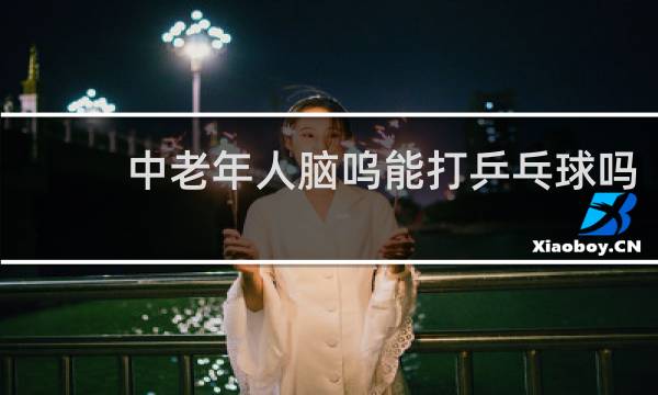 中老年人脑呜能打乒乓球吗